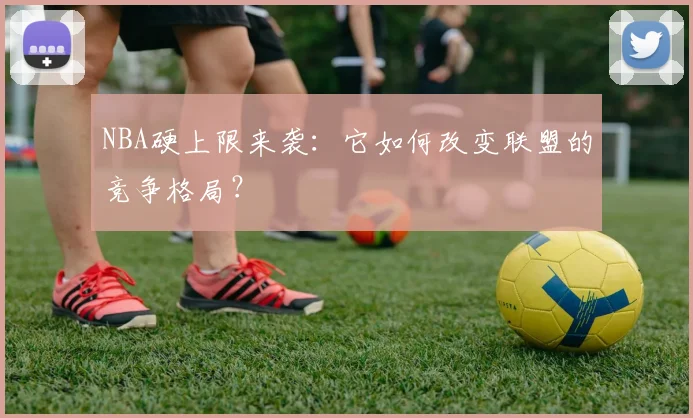 NBA硬上限来袭：它如何改变联盟的竞争格局？