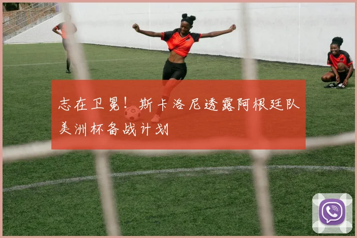 志在卫冕!斯卡洛尼透露阿根廷队美洲杯备战计划