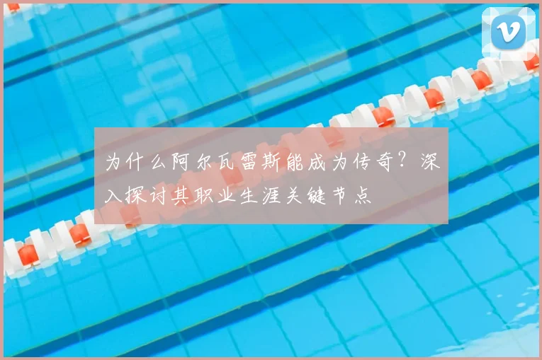 为什么阿尔瓦雷斯能成为传奇？深入探讨其职业生涯关键节点