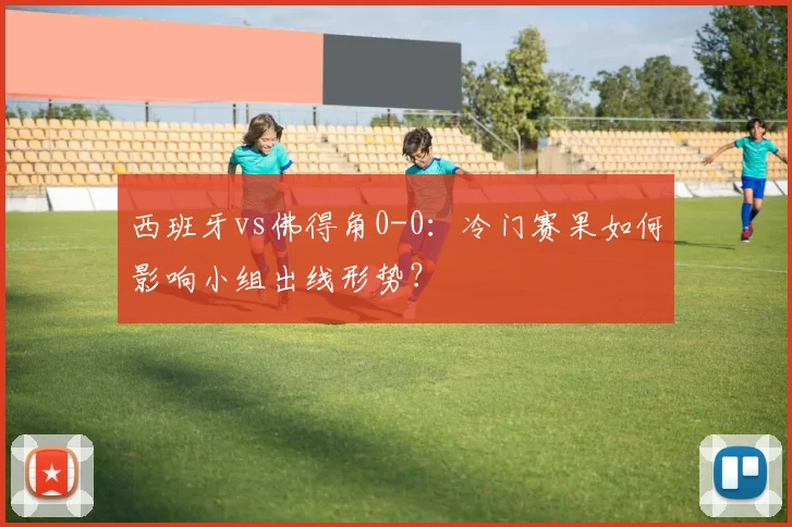 西班牙vs佛得角0-0:冷门赛果如何影响小组出线形势?