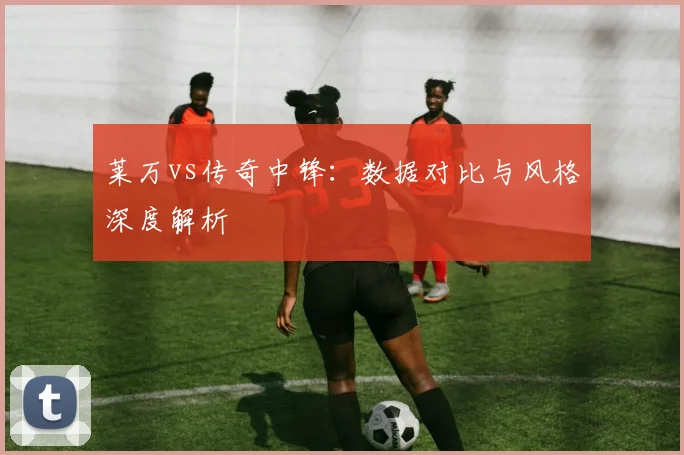 莱万vs传奇中锋：数据对比与风格深度解析