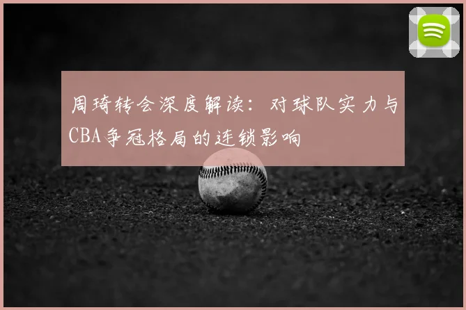 周琦转会深度解读：对球队实力与CBA争冠格局的连锁影响