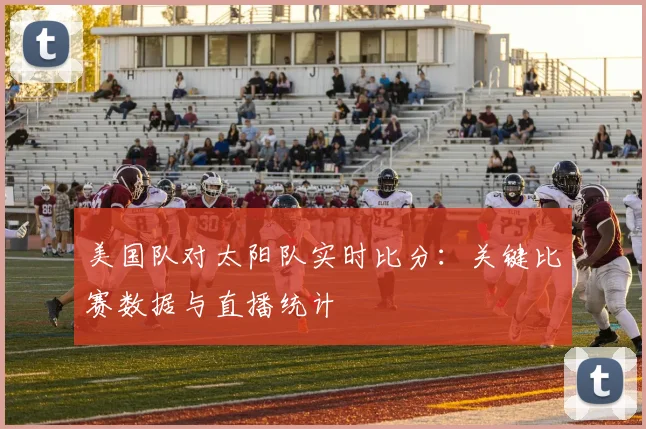 美国队对太阳队实时比分：关键比赛数据与直播统计