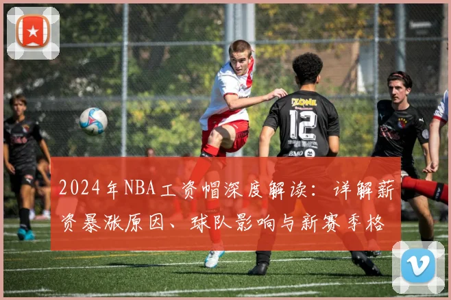 2024年NBA工资帽深度解读：详解薪资暴涨原因、球队影响与新赛季格局