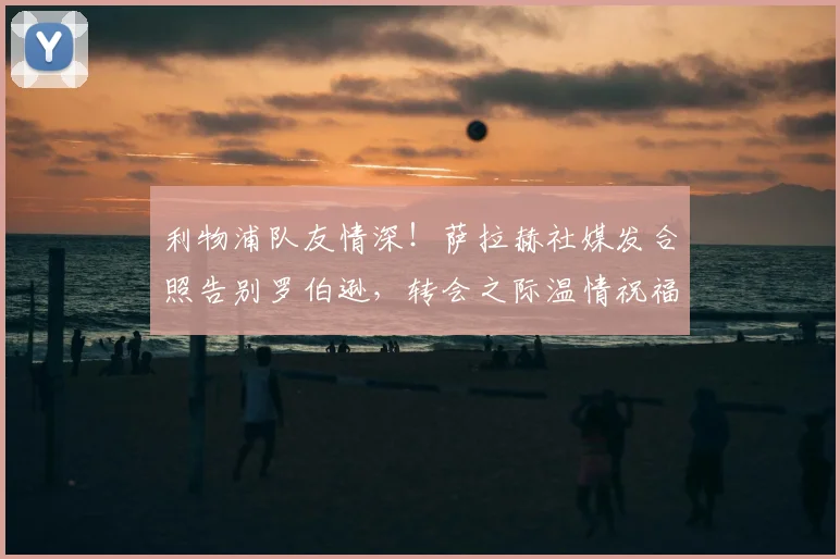 利物浦队友情深！萨拉赫社媒发合照告别罗伯逊，转会之际温情祝福