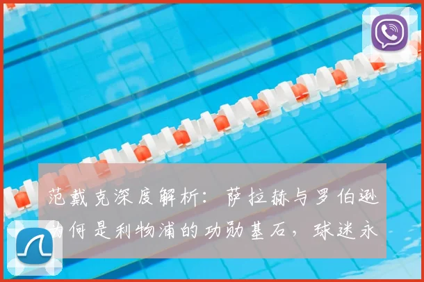 范戴克深度解析：萨拉赫与罗伯逊为何是利物浦的功勋基石，球迷永远铭记的原因