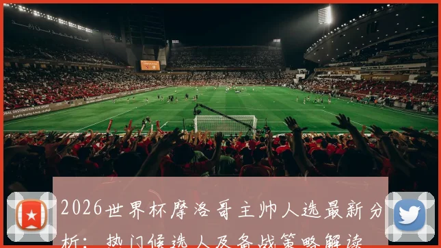2026世界杯摩洛哥主帅人选最新分析：热门候选人及备战策略解读