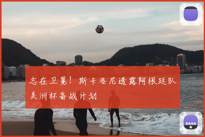 志在卫冕!斯卡洛尼透露阿根廷队美洲杯备战计划