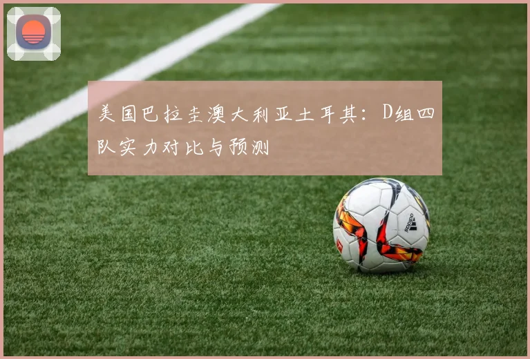 美国巴拉圭澳大利亚土耳其：D组四队实力对比与预测