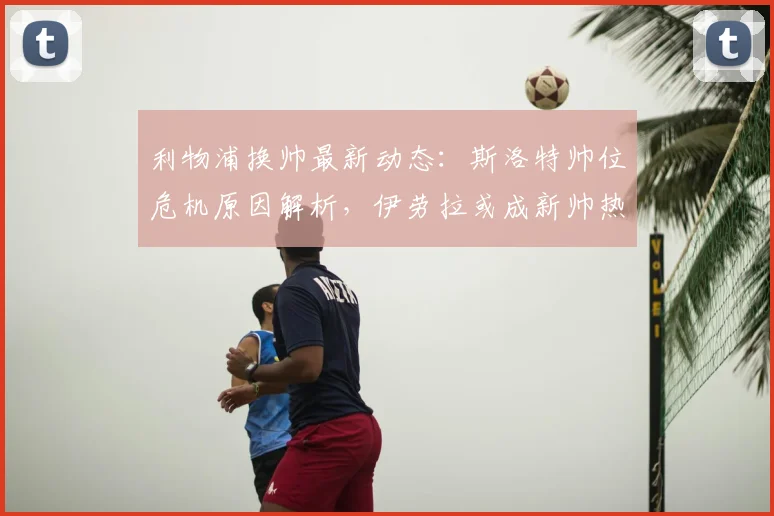 利物浦换帅最新动态：斯洛特帅位危机原因解析，伊劳拉或成新帅热门人选