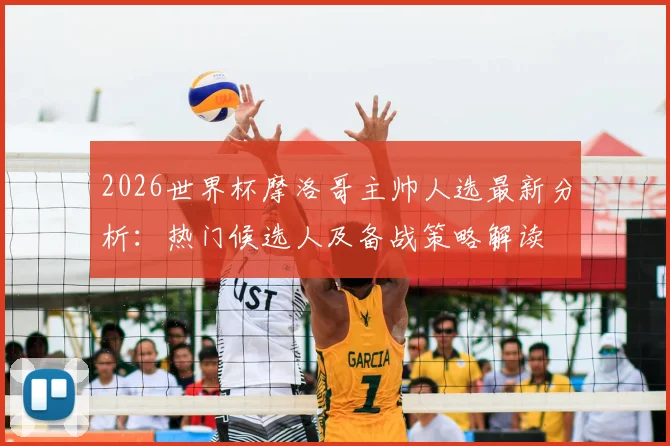 2026世界杯摩洛哥主帅人选最新分析：热门候选人及备战策略解读