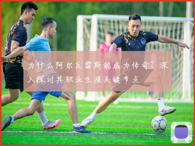 为什么阿尔瓦雷斯能成为传奇？深入探讨其职业生涯关键节点