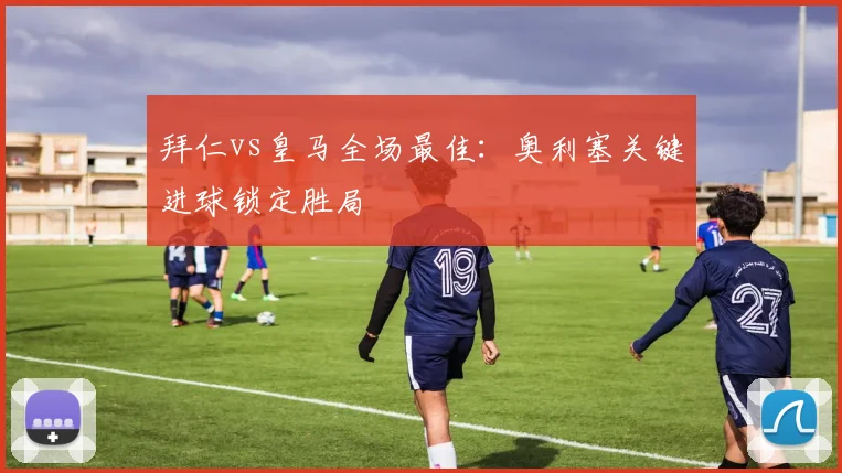 拜仁vs皇马全场最佳：奥利塞关键进球锁定胜局