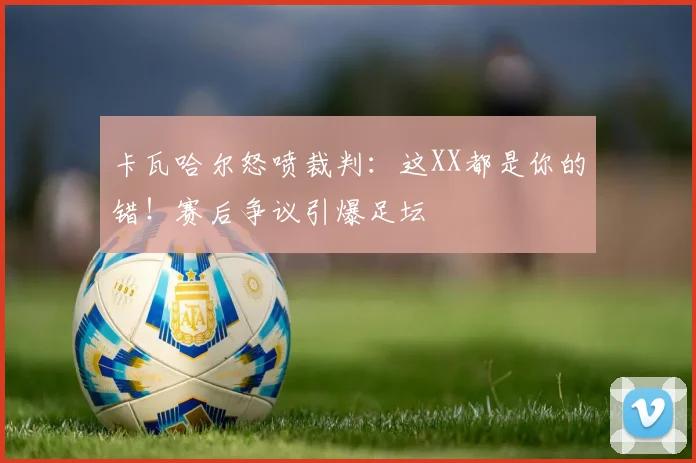 卡瓦哈尔怒喷裁判：这XX都是你的错！赛后争议引爆足坛