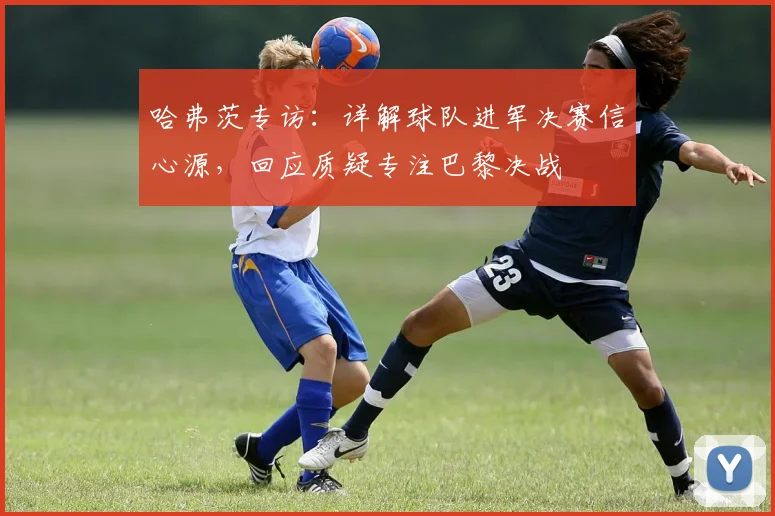 哈弗茨专访：详解球队进军决赛信心源，回应质疑专注巴黎决战